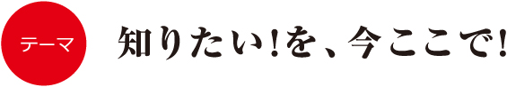 知りたい！を、今ここで！